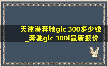 天津港奔驰glc 300多少钱_奔驰glc 300l最新报价